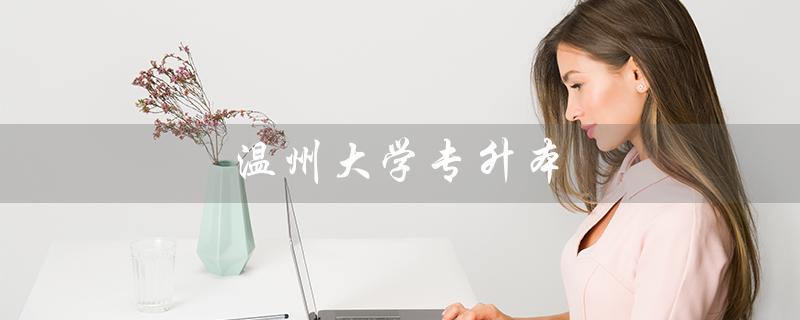 温州大学专升本（2023年温州大学专升本考试时间是什么）
