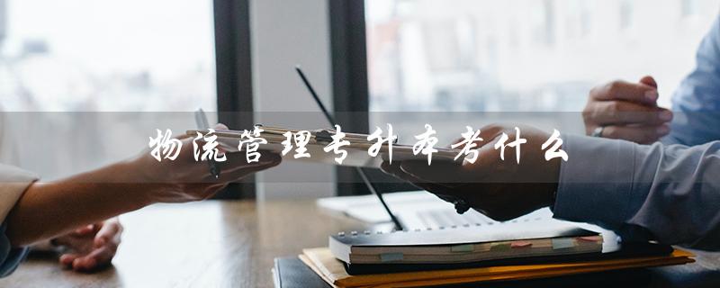 物流管理专升本考什么（吉林省物流管理专升本考试内容是什么）