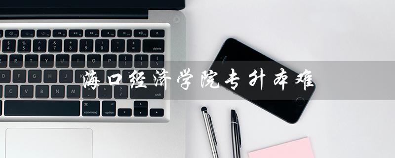 海口经济学院专升本难（海口经济学院专升本难度如何）