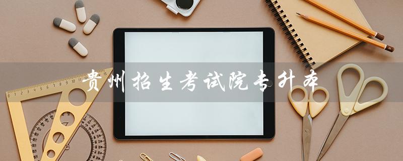 贵州招生考试院专升本（贵州专升本服务平台是什么）