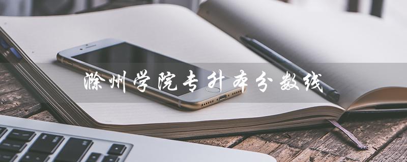 滁州学院专升本分数线（2021年滁州学院专升本分数线是多少）