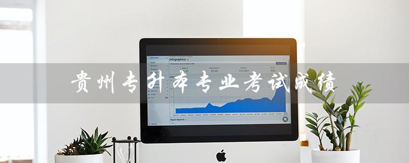 贵州专升本专业考试成绩（贵州专升本成绩何时公布）