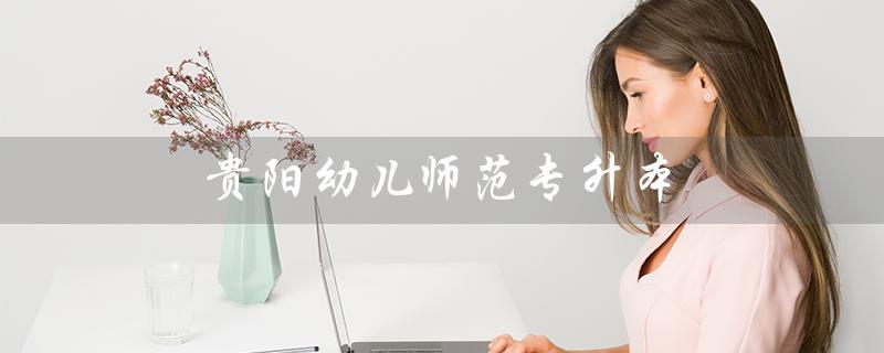 贵阳幼儿师范专升本（贵阳幼师专升本录取率是多少）