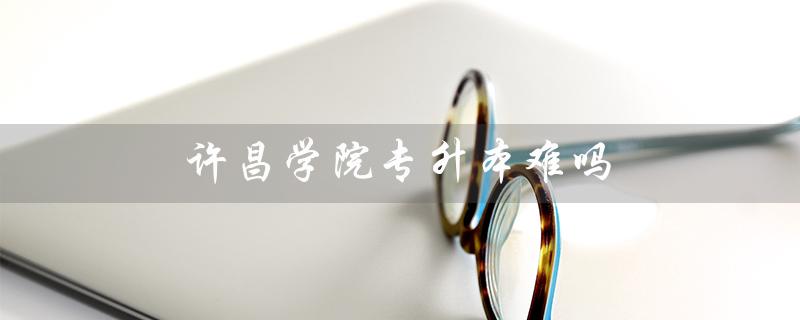 许昌学院专升本难吗（许昌学院2023年专升本招生计划是什么）