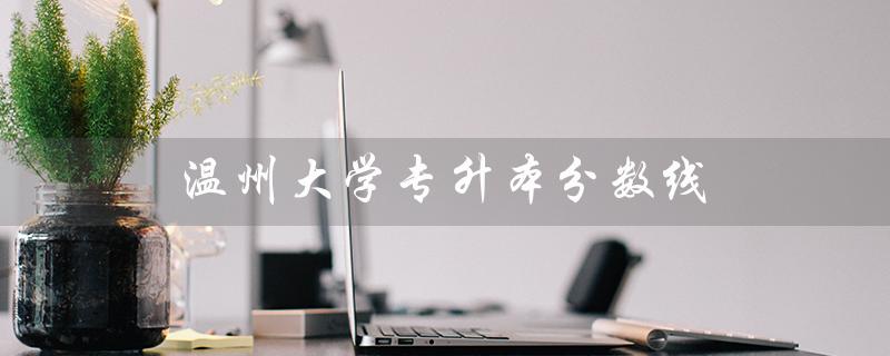 温州大学专升本分数线（2022温大专升本分数线是多少）