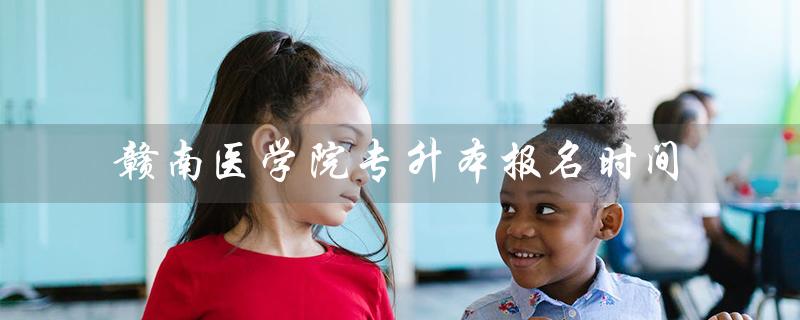 赣南医学院专升本报名时间（赣南医学院专升本2023招生简章是什么）