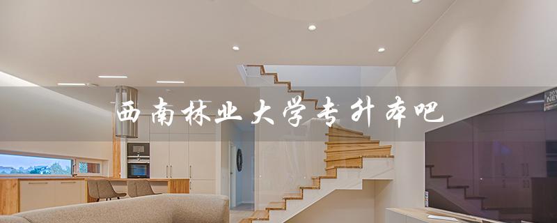 西南林业大学专升本吧（西南林业大学函授本科官网是什么）