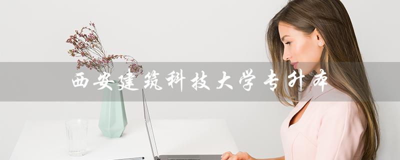 西安建筑科技大学专升本（西安建筑科技大学专升本分数线是多少）