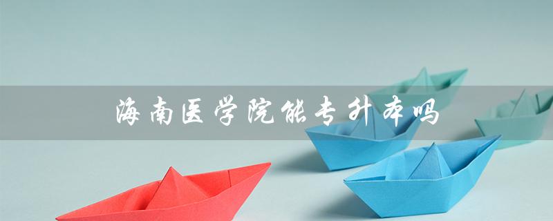 海南医学院能专升本吗（海南医学院专升本是什么）