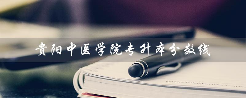 贵阳中医学院专升本分数线（贵阳中医学院专升本分数线是多少）