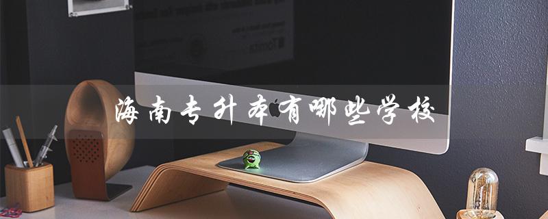 海南专升本有哪些学校（海南专升本学校及专业）
