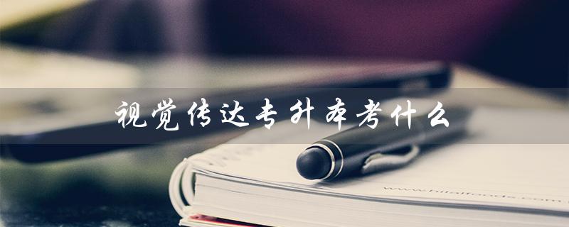 视觉传达专升本考什么（广东视觉传达专升本考什么）