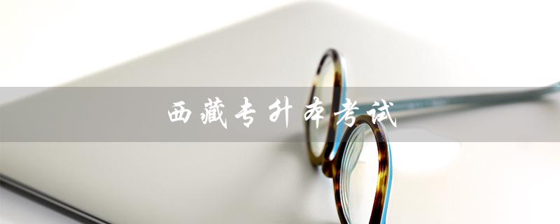 西藏专升本考试（西藏专升本考试资料是什么）