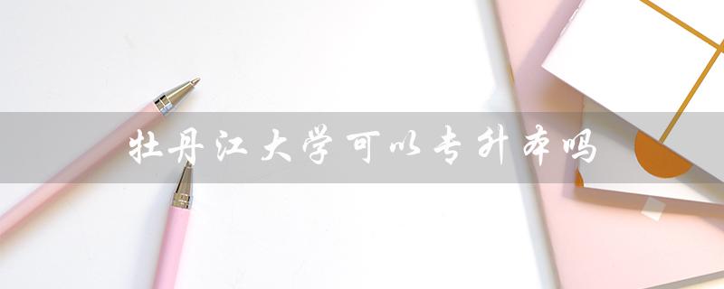 牡丹江大学可以专升本吗（牡丹江大学能否专升本）
