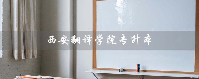 西安翻译学院专升本（西安翻译学院专升本学费是多少）