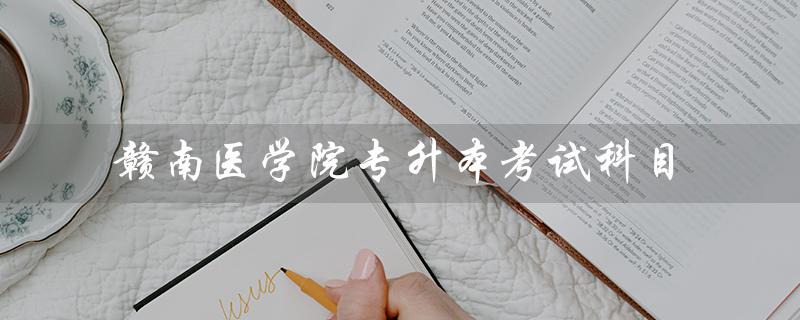 赣南医学院专升本考试科目（2022赣南医学院专升本考试科目是什么）