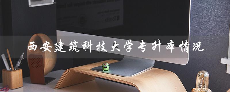 西安建筑科技大学专升本情况（西安建筑科技大学专升本报考条件是什么）