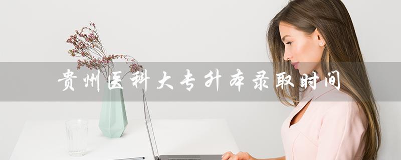 贵州医科大专升本录取时间（贵州医科大专升本专业课真题是什么）