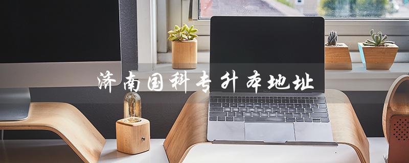 济南国科专升本地址（济南国科专升本怎么样）