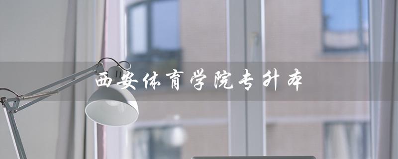 西安体育学院专升本（西安体育学院专升本分数线是多少）