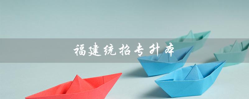 福建统招专升本（福建统招专升本报名入口官网是什么）