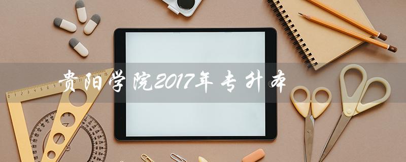 贵阳学院2017年专升本（贵阳学院2017年专升本专业课是什么）