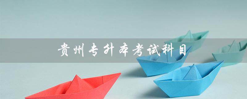 贵州专升本考试科目（贵州专升本考试科目时间安排是什么）