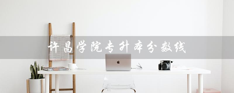 许昌学院专升本分数线（2023许昌学院专升本分数线是多少）