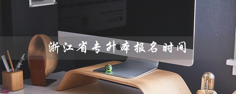 浙江省专升本报名时间（2023年浙江省专升本报名时间是什么）
