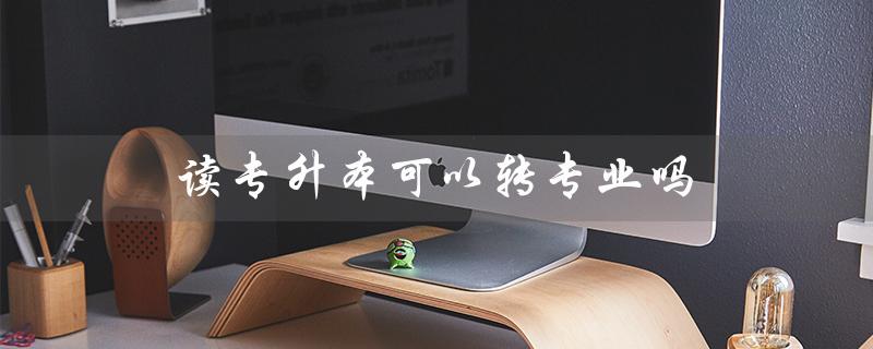 读专升本可以转专业吗（读专升本有用吗）