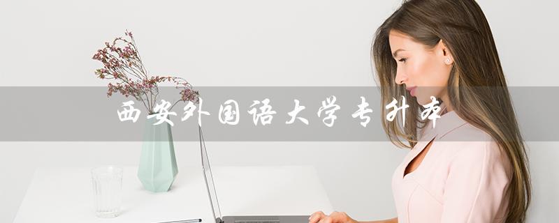 西安外国语大学专升本（西安外国语大学专升本有哪些专业）