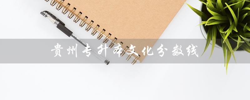 贵州专升本文化分数线（贵州专升本文化分数线何时公布）