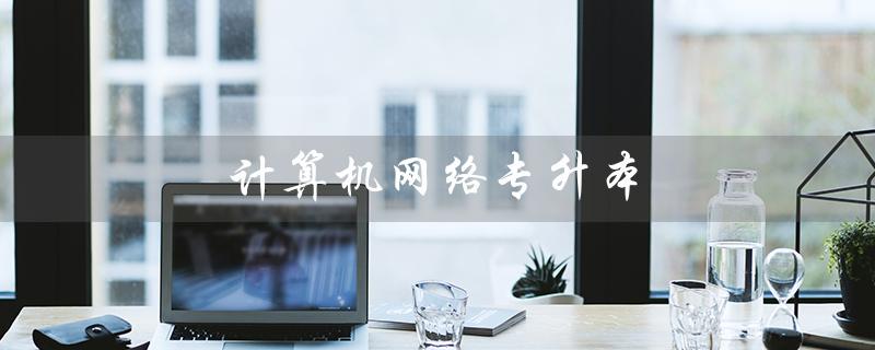 计算机网络专升本（计算机网络专升本可报考哪些专业）