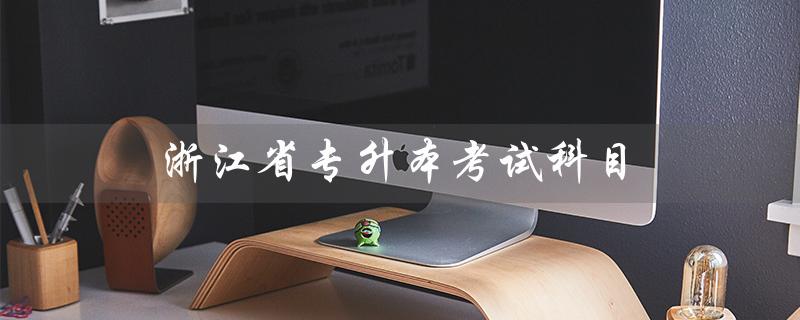 浙江省专升本考试科目（浙江省专升本考试科目时间是什么）