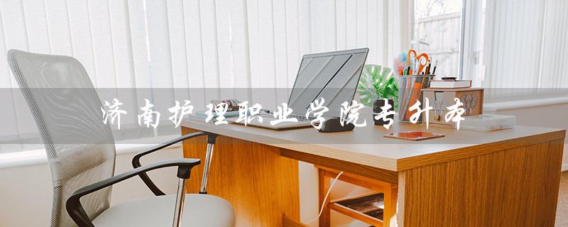 济南护理职业学院专升本（济南护理职业学院专升本如何）