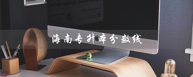 海南专升本分数线（2023年海南专升本分数线是多少）