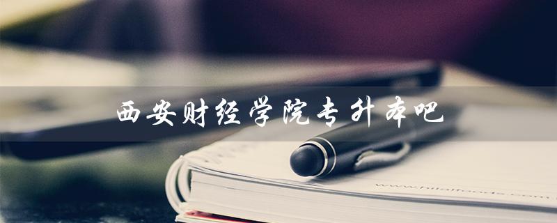 西安财经学院专升本吧（西安财经学院专升本分数线是多少）