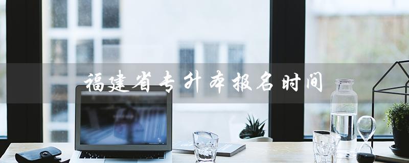 福建省专升本报名时间（福建省2022年专升本报名时间是什么）