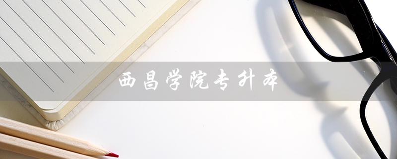 西昌学院专升本（西昌学院专升本分数线是多少）