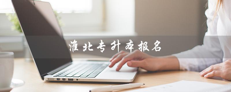 淮北专升本报名（什么是淮北专升本教育机构）