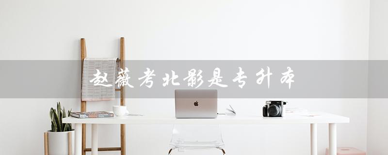 *考北影是专升本（怎样考取北影专升本）