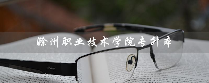 滁州职业技术学院专升本（滁州职院专升本录取率是多少）