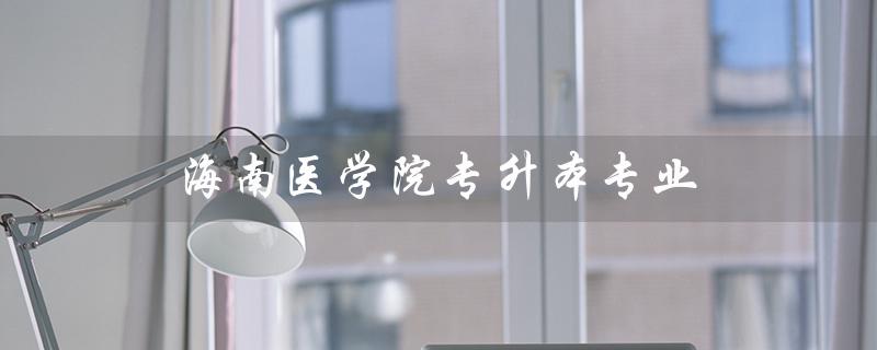 海南医学院专升本专业（海南医学院专升本专业有何限制）