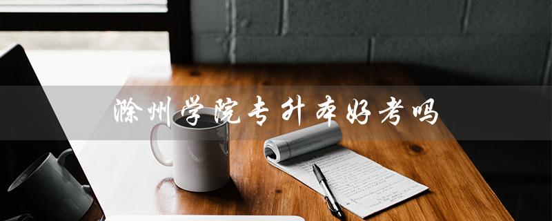 滁州学院专升本好考吗（2023年滁州学院专升本官网在哪）