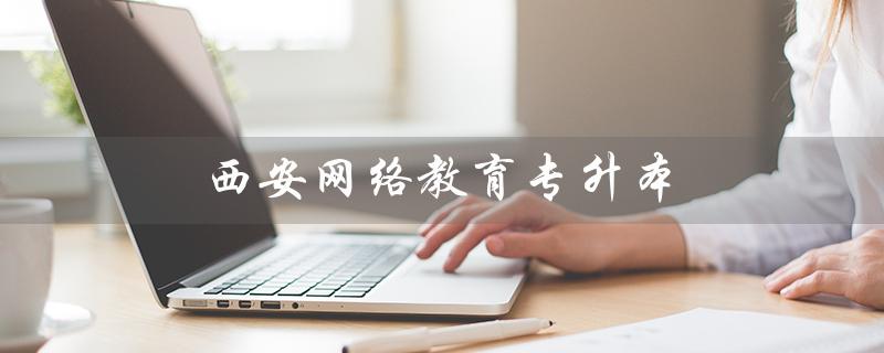 西安网络教育专升本（西安网络教育专升本毕业论文可写几次）