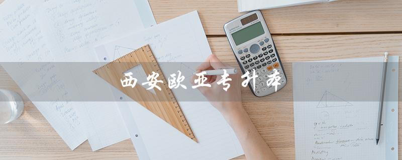 西安欧亚专升本（西安欧亚专升本学费是多少）