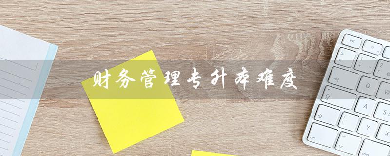 财务管理专升本难度（财务专升本考哪些科目）