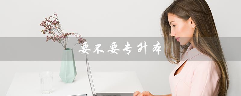 要不要专升本（解读专升本的优劣势）