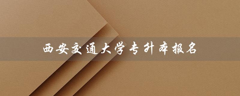 西安交通大学专升本报名（西安交大专升本如何报名）