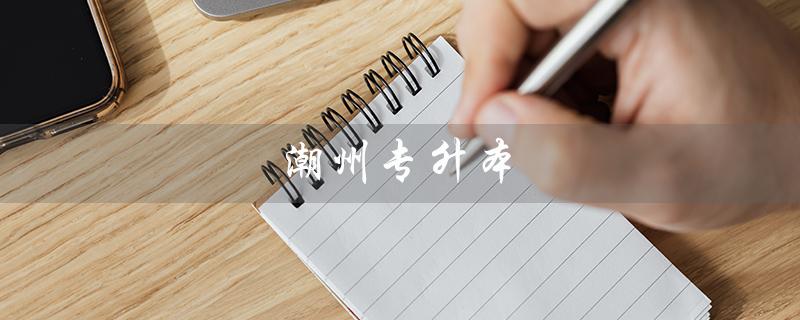 潮州专升本（潮州哪些学校有专升本）